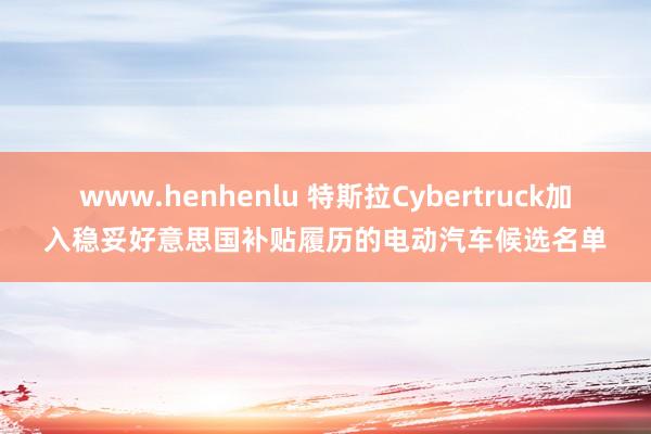 www.henhenlu 特斯拉Cybertruck加入稳妥好意思国补贴履历的电动汽车候选名单