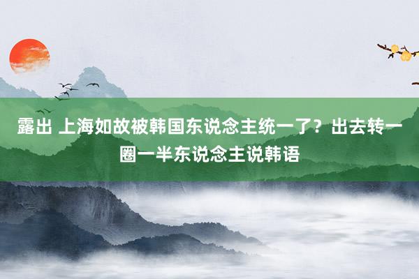 露出 上海如故被韩国东说念主统一了？出去转一圈一半东说念主说韩语