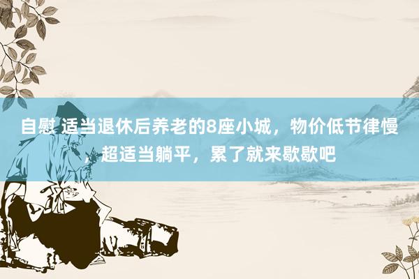自慰 适当退休后养老的8座小城，物价低节律慢，超适当躺平，累了就来歇歇吧