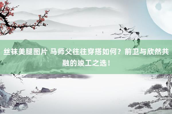 丝袜美腿图片 马师父往往穿搭如何？前卫与欣然共融的竣工之选！