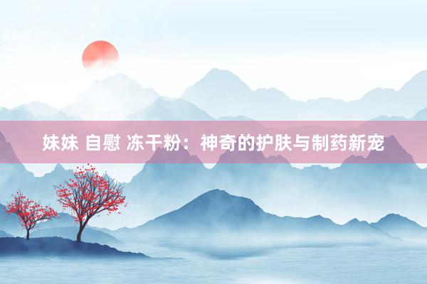 妹妹 自慰 冻干粉：神奇的护肤与制药新宠