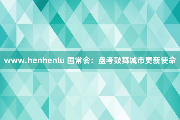 www.henhenlu 国常会：盘考鼓舞城市更新使命