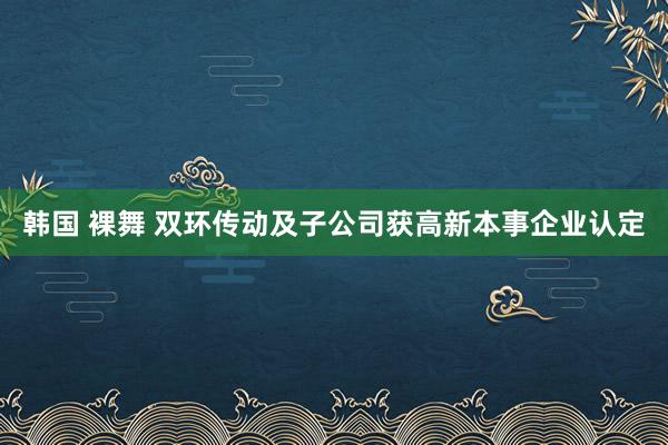 韩国 裸舞 双环传动及子公司获高新本事企业认定