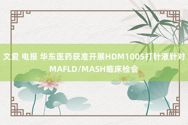 文爱 电报 华东医药获准开展HDM1005打针液针对MAFLD/MASH临床检会