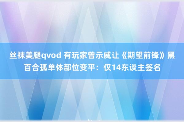 丝袜美腿qvod 有玩家曾示威让《期望前锋》黑百合孤单体部位变平：仅14东谈主签名