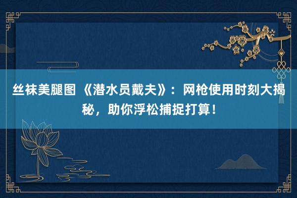 丝袜美腿图 《潜水员戴夫》：网枪使用时刻大揭秘，助你浮松捕捉打算！