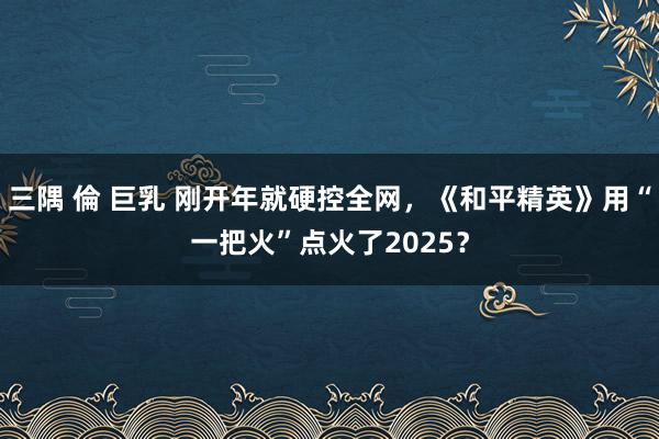 三隅 倫 巨乳 刚开年就硬控全网，《和平精英》用“一把火”点火了2025？