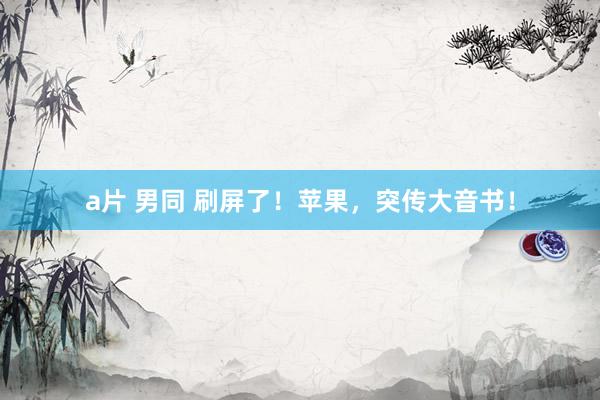 a片 男同 刷屏了！苹果，突传大音书！