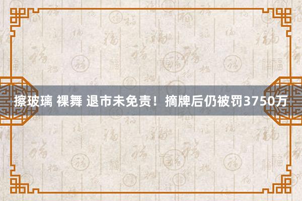 擦玻璃 裸舞 退市未免责！摘牌后仍被罚3750万