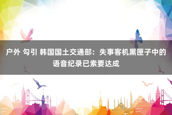 户外 勾引 韩国国土交通部：失事客机黑匣子中的语音纪录已索要达成