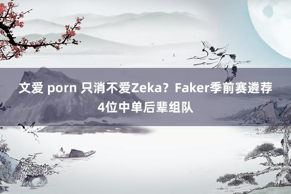 文爱 porn 只消不爱Zeka？Faker季前赛遴荐4位中单后辈组队