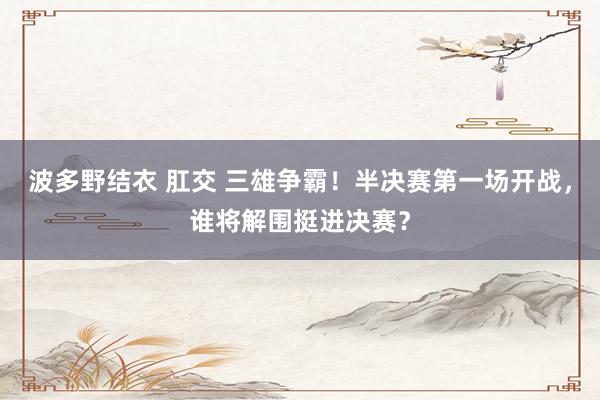 波多野结衣 肛交 三雄争霸！半决赛第一场开战，谁将解围挺进决赛？