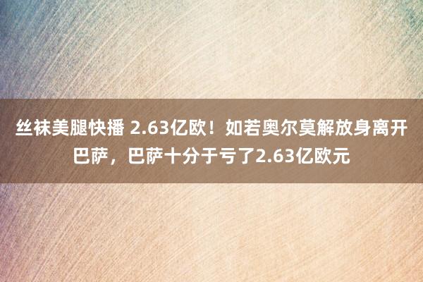 丝袜美腿快播 2.63亿欧！如若奥尔莫解放身离开巴萨，巴萨十分于亏了2.63亿欧元