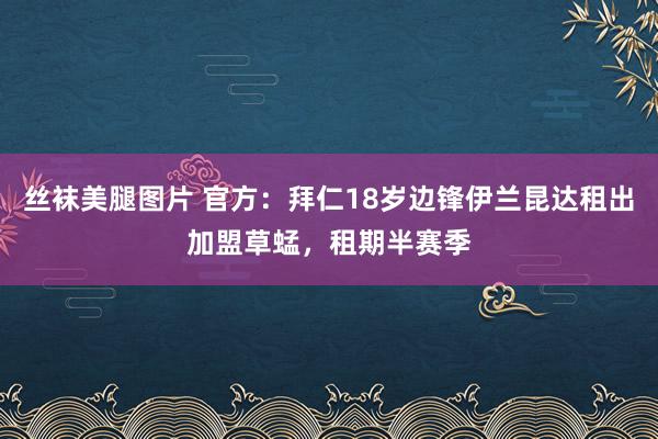 丝袜美腿图片 官方：拜仁18岁边锋伊兰昆达租出加盟草蜢，租期半赛季