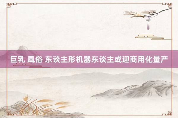 巨乳 風俗 东谈主形机器东谈主或迎商用化量产