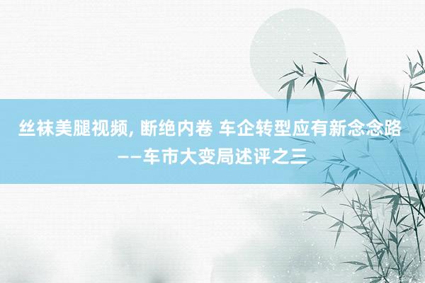 丝袜美腿视频， 断绝内卷 车企转型应有新念念路 ——车市大变局述评之三