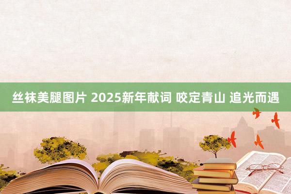 丝袜美腿图片 2025新年献词 咬定青山 追光而遇