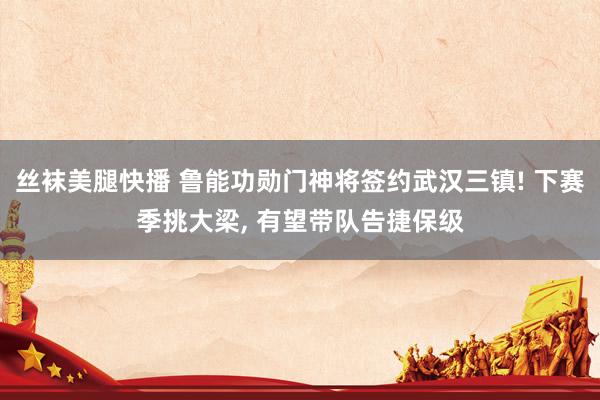 丝袜美腿快播 鲁能功勋门神将签约武汉三镇! 下赛季挑大梁， 有望带队告捷保级