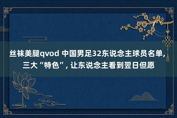 丝袜美腿qvod 中国男足32东说念主球员名单， 三大“特色”， 让东说念主看到翌日但愿