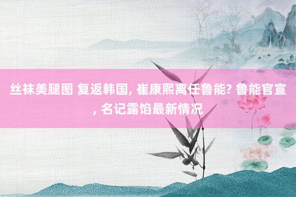 丝袜美腿图 复返韩国， 崔康熙离任鲁能? 鲁能官宣， 名记露馅最新情况