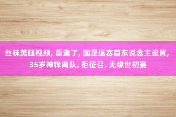 丝袜美腿视频， 重逢了， 国足退赛首东说念主设置， 35岁神锋离队， 拒征召， 无缘世初赛