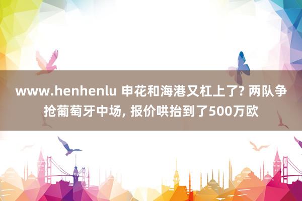 www.henhenlu 申花和海港又杠上了? 两队争抢葡萄牙中场， 报价哄抬到了500万欧