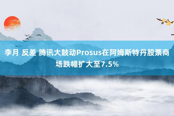 李月 反差 腾讯大鼓动Prosus在阿姆斯特丹股票商场跌幅扩大至7.5%