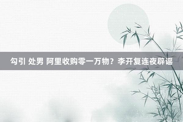 勾引 处男 阿里收购零一万物？李开复连夜辟谣