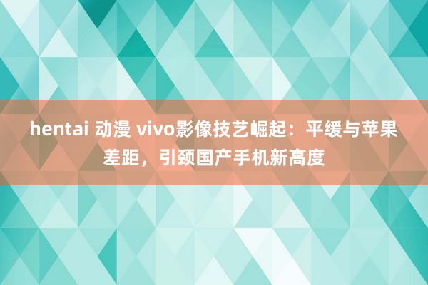 hentai 动漫 vivo影像技艺崛起：平缓与苹果差距，引颈国产手机新高度