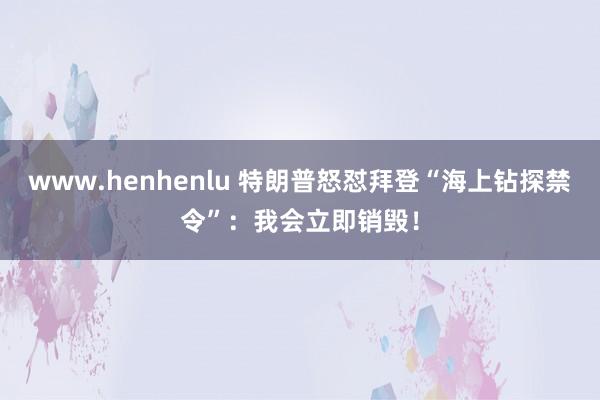 www.henhenlu 特朗普怒怼拜登“海上钻探禁令”：我会立即销毁！