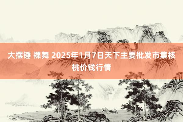 大摆锤 裸舞 2025年1月7日天下主要批发市集核桃价钱行情