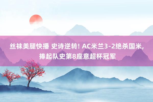 丝袜美腿快播 史诗逆转! AC米兰3-2绝杀国米， 捧起队史第8座意超杯冠军