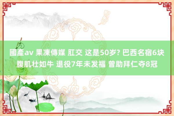 國產av 果凍傳媒 肛交 这是50岁? 巴西名宿6块腹肌壮如牛 退役7年未发福 曾助拜仁夺8冠
