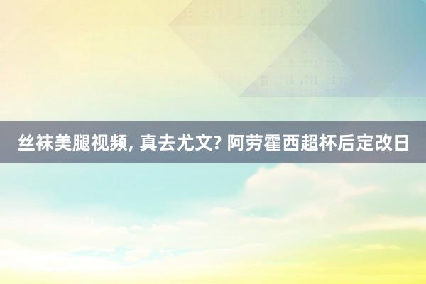 丝袜美腿视频， 真去尤文? 阿劳霍西超杯后定改日