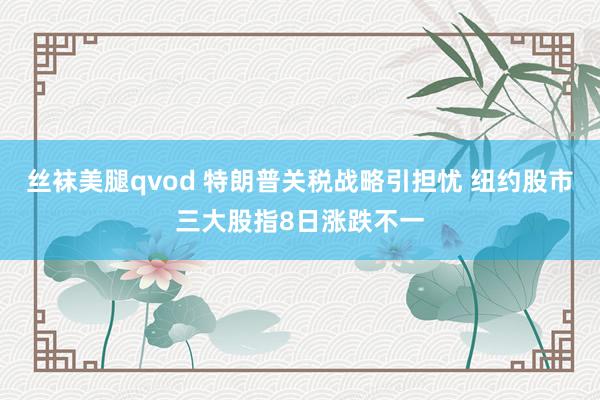 丝袜美腿qvod 特朗普关税战略引担忧 纽约股市三大股指8日涨跌不一