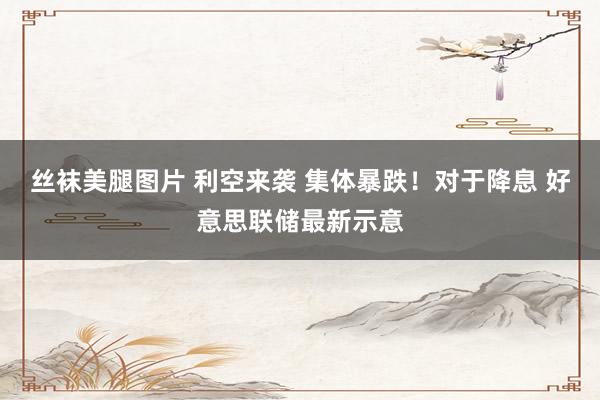 丝袜美腿图片 利空来袭 集体暴跌！对于降息 好意思联储最新示意