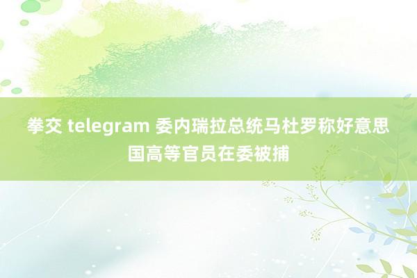 拳交 telegram 委内瑞拉总统马杜罗称好意思国高等官员在委被捕