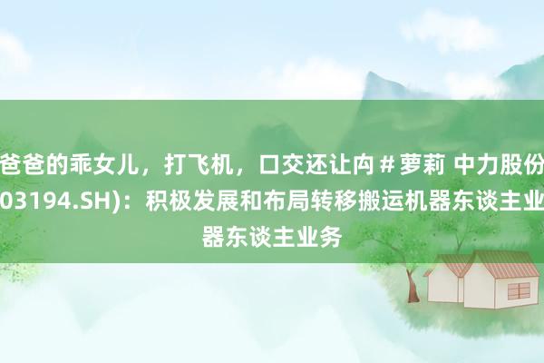 爸爸的乖女儿，打飞机，口交还让禸＃萝莉 中力股份(603194.SH)：积极发展和布局转移搬运机器东谈主业务