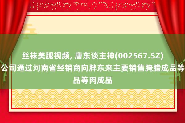 丝袜美腿视频， 唐东谈主神(002567.SZ)：现在公司通过河南省经销商向胖东来主要销售腌腊成品等肉成品