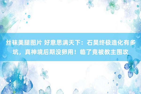 丝袜美腿图片 好意思满天下：石昊终极造化有多坑，真神境后期没卵用！临了竟被教主围攻