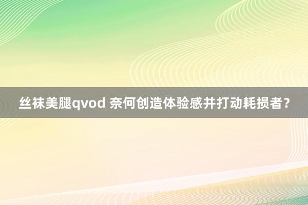 丝袜美腿qvod 奈何创造体验感并打动耗损者？