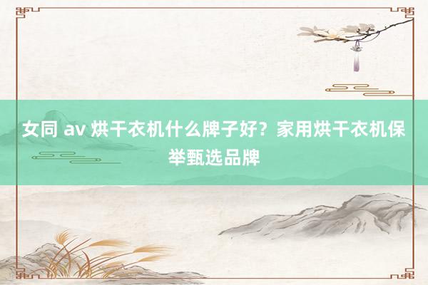 女同 av 烘干衣机什么牌子好？家用烘干衣机保举甄选品牌