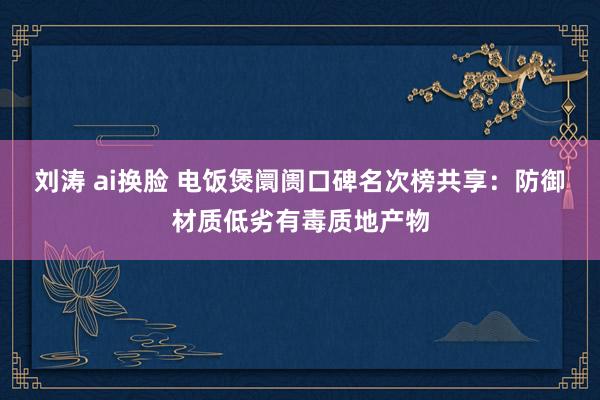 刘涛 ai换脸 电饭煲阛阓口碑名次榜共享：防御材质低劣有毒质地产物