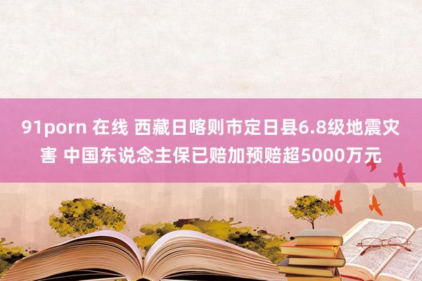 91porn 在线 西藏日喀则市定日县6.8级地震灾害 中国东说念主保已赔加预赔超5000万元