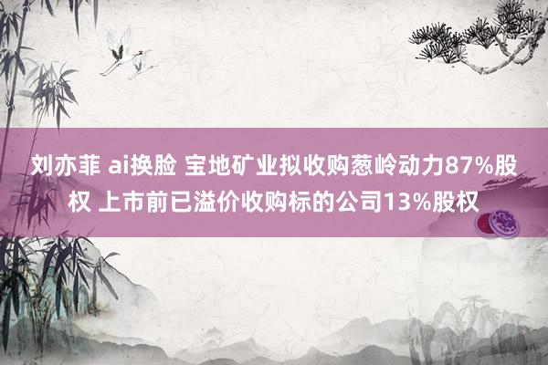 刘亦菲 ai换脸 宝地矿业拟收购葱岭动力87%股权 上市前已溢价收购标的公司13%股权