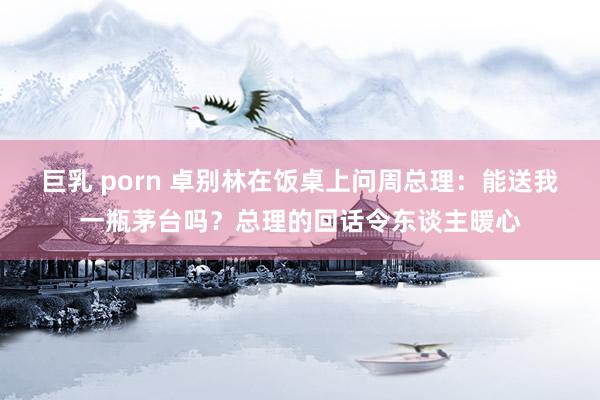 巨乳 porn 卓别林在饭桌上问周总理：能送我一瓶茅台吗？总理的回话令东谈主暖心