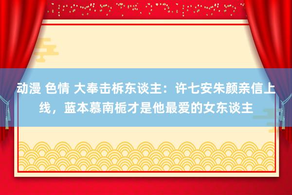 动漫 色情 大奉击柝东谈主：许七安朱颜亲信上线，蓝本慕南栀才是他最爱的女东谈主