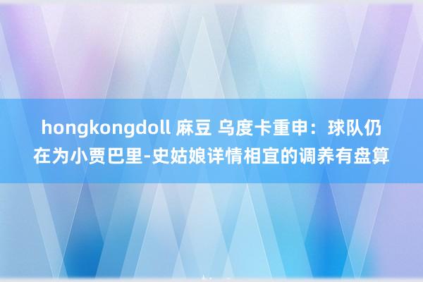 hongkongdoll 麻豆 乌度卡重申：球队仍在为小贾巴里-史姑娘详情相宜的调养有盘算