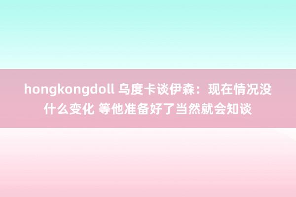 hongkongdoll 乌度卡谈伊森：现在情况没什么变化 等他准备好了当然就会知谈