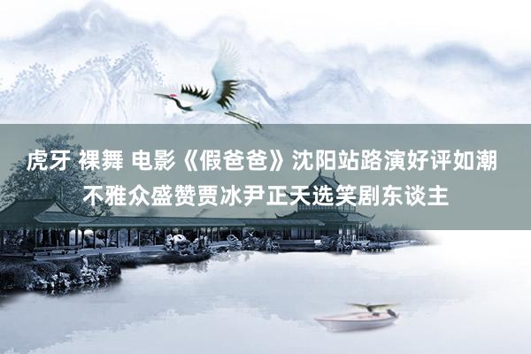 虎牙 裸舞 电影《假爸爸》沈阳站路演好评如潮 不雅众盛赞贾冰尹正天选笑剧东谈主